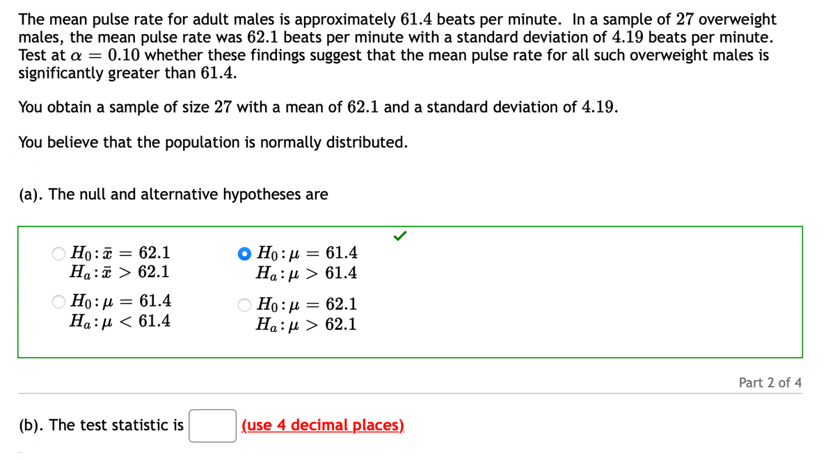 The mean pulse rate for adult males is approximately 61.4 beats per minute. In a sample of 27 overweight
males, the mean pulse rate was 62.1 beats per minute with a standard deviation of 4.19 beats per minute.
Test at a =
0.10 whether these findings suggest that the mean pulse rate for all such overweight males is
significantly greater than 61.4.
You obtain a sample of size 27 with a mean of 62.1 and a standard deviation of 4.19.
You believe that the population is normally distributed.
(a). The null and alternative hypotheses are
O Ho: ữ = 62.1
Ha:ữ > 62.1
Ho:µ = 61.4
Ha: µ > 61.4
Ο H0: μ = 61.4
На:р < 61.4
О Но: д — 62.1
На: д > 62.1
Part 2 of 4
(b). The test statistic is
(use 4 decimal places)
