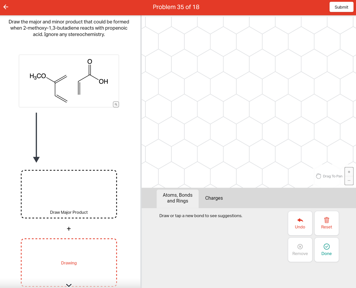 Draw the major and minor product that could be formed
when 2-methoxy-1,3-butadiene reacts with propenoic
acid. Ignore any stereochemistry.
I
H3CO.
Draw Major Product
+
Drawing
OH
Q
I
I
I
I
I
I
I
I
I
I
Problem 35 of 18
Atoms, Bonds
and Rings
Charges
Draw or tap a new bond to see suggestions.
Undo
Remove
Drag To Pan
Reset
Submit
Done
+