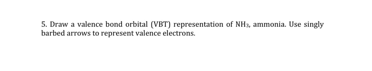 5. Draw a valence bond orbital (VBT) representation of NH3, ammonia. Use singly
barbed arrows to represent valence electrons.