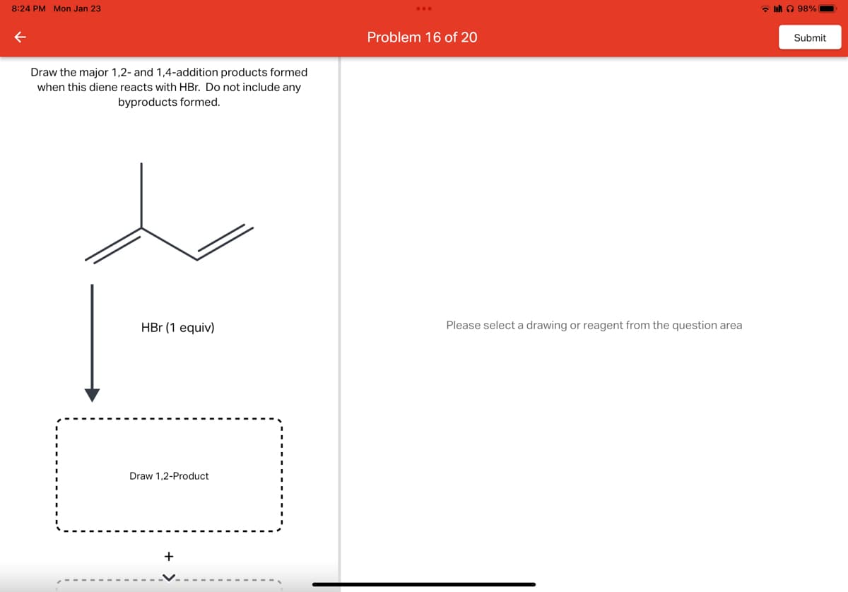 8:24 PM Mon Jan 23
←
Draw the major 1,2- and 1,4-addition products formed
when this diene reacts with HBr. Do not include any
byproducts formed.
HBr (1 equiv)
Draw 1,2-Product
+
Problem 16 of 20
Please select a drawing or reagent from the question area
98%
Submit