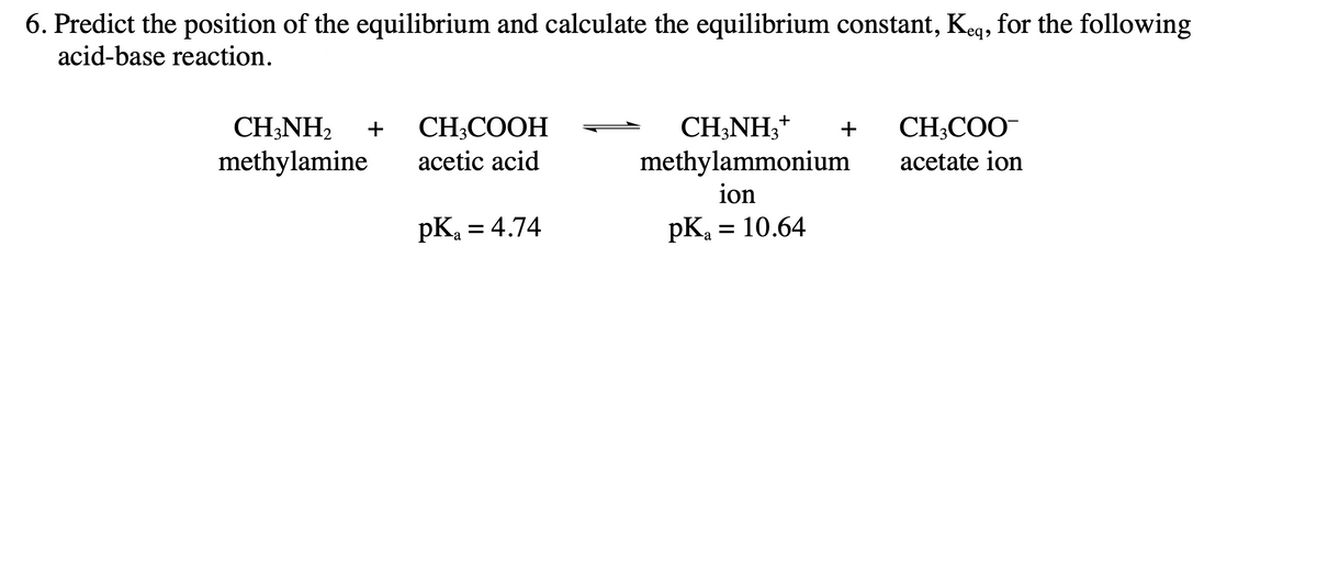 6. Predict the position of the equilibrium and calculate the equilibrium constant, Keq, for the following
acid-base reaction.
CH3NH₂+ + CH3COO-
CH3NH₂ + CH3COOH
methylamine acetic acid
acetate ion
pK₂ = 4.74
methylammonium
ion
pK₂ = 10.64