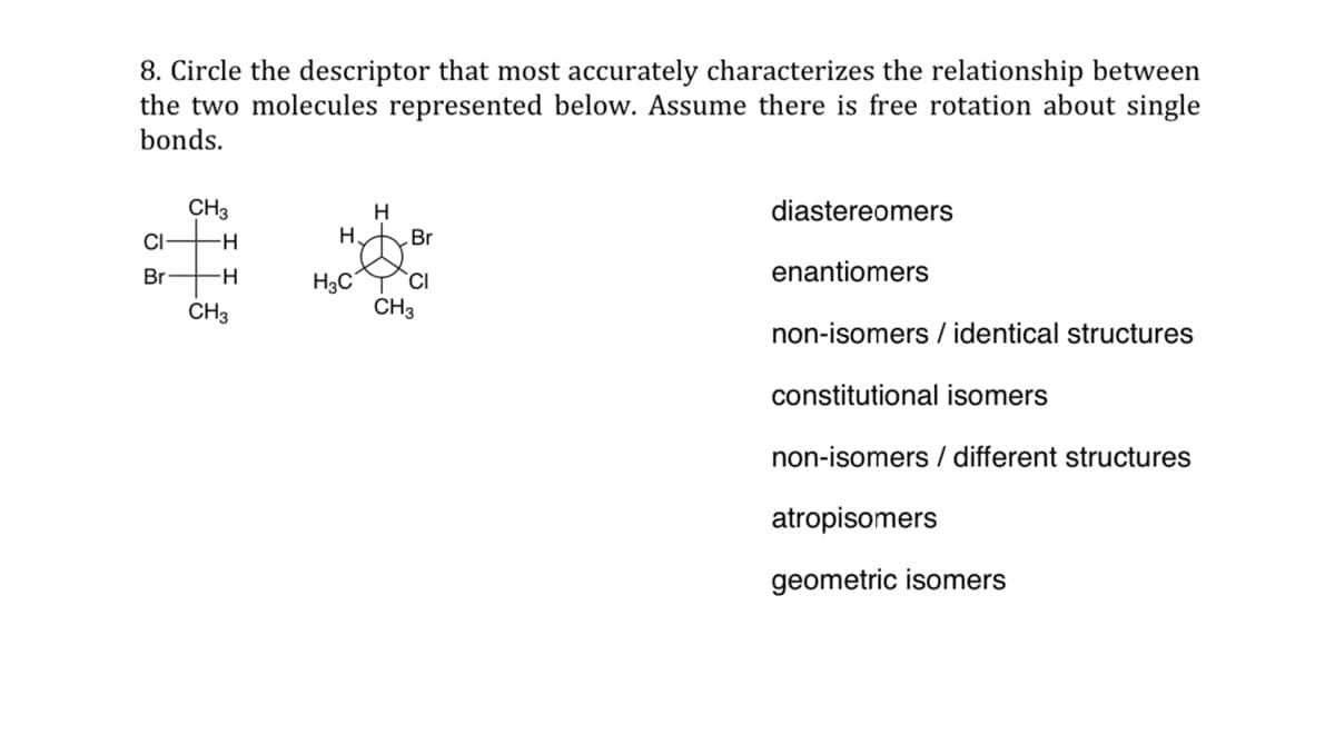 8. Circle the descriptor that most accurately characterizes the relationship between
the two molecules represented below. Assume there is free rotation about single
bonds.
CH3
H
diastereomers
CI
Br
Br
enantiomers
CI
non-isomers / identical structures
constitutional isomers
non-isomers / different structures
atropisomers
geometric isomers
H
-H
CH3
H
H3C
CH3