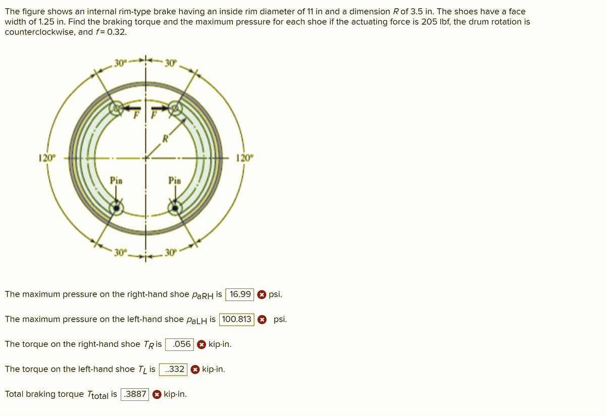 The figure shows an internal rim-type brake having an inside rim diameter of 11 in and a dimension R of 3.5 in. The shoes have a face
width of 1.25 in. Find the braking torque and the maximum pressure for each shoe if the actuating force is 205 Ibf, the drum rotation is
counterclockwise, and f= 0.32.
30
30
120
120°
Pin
Pin
30
The maximum pressure on the right-hand shoe PARH is 16.99
psi.
The maximum pressure on the left-hand shoe PalH is 100.813O psi.
The torque on the right-hand shoe TRis .056 8 kip-in.
The torque on the left-hand shoe T is
332
kip-in.
Total braking torque Ttotal is.3887 O kip-in.
