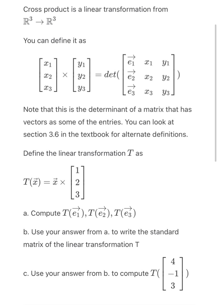 Cross product is a linear transformation from
R³ →R³
You can define it as
X1
X2
X3
X
Yı
Y2
Y3
e₁ X1 Y1
x2
Y2
Y3
=
= det( e2
→
ez
X3
Note that this is the determinant of a matrix that has
vectors as some of the entries. You can look at
section 3.6 in the textbook for alternate definitions.
Define the linear transformation Tas
T(x) = x x 2
3
a. Compute T(ei), T(₂), Te)
b. Use your answer from a. to write the standard
matrix of the linear transformation T
c. Use your answer from b. to compute T(
4
H
3