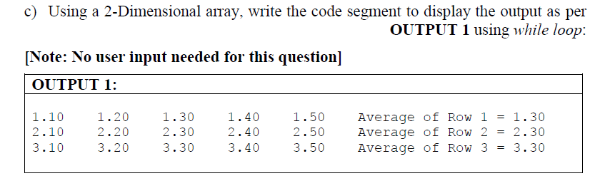 c) Using a 2-Dimensional array, write the code segment to display the output as per
OUTPUT 1 using while loop:
[Note: No user input needed for this question]
OUTPUT 1:
Average of Row 1
Average of Row 2
Average of Row 3
1.10
1.20
1.30
1.40
1.50
= 1.30
2.10
2.20
2.30
2.40
2.50
2.30
3.10
3.20
3.30
3.40
3.50
3.30
