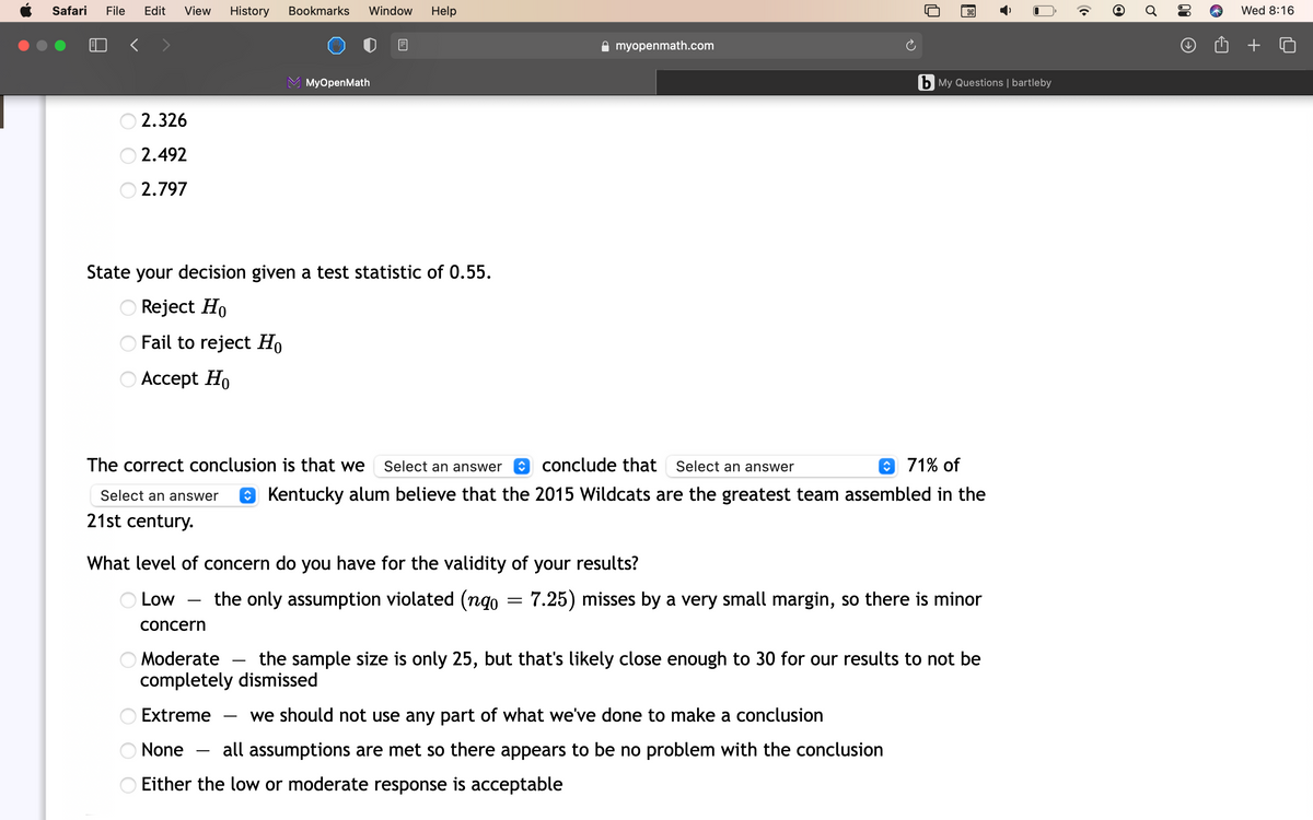 Safari
File
Edit
View
History
Bookmarks
Window
Help
Wed 8:16
A myopenmath.com
МyOpenMath
b My Questions | bartleby
2.326
O 2.492
2.797
State your decision given a test statistic of 0.55.
Reject Ho
O Fail to reject Ho
О Ассept Ho
The correct conclusion is that we
Select an answer
conclude that Select an answer
O 71% of
Select an answer
O Kentucky alum believe that the 2015 Wildcats are the greatest team assembled in the
21st century.
What level of concern do you have for the validity of your results?
Low
the only assumption violated (ngo
7.25) misses by a very small margin, so there is minor
-
concern
O Moderate - the sample size is only 25, but that's likely close enough to 30 for our results to not be
completely dismissed
Extreme
we should not use any part of what we've done to make a conclusion
-
O None
all assumptions are met so there appears to be no problem with the conclusion
O Either the low or moderate response is acceptable
