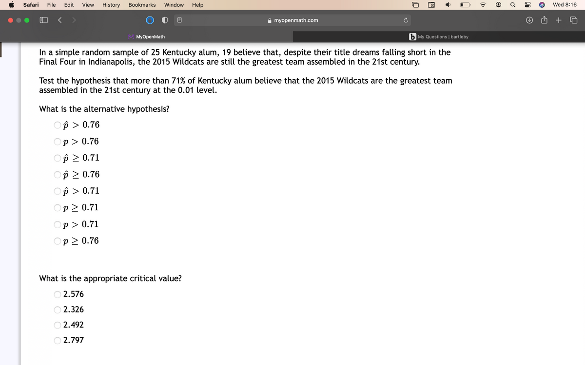 Safari
File
Edit
View
History
Bookmarks
Window
Help
Wed 8:16
A myopenmath.com
MyOpenMath
b My Questions | bartleby
In a simple random sample of 25 Kentucky alum, 19 believe that, despite their title dreams falling short in the
Final Four in Indianapolis, the 2015 Wildcats are still the greatest team assembled in the 21st century.
Test the hypothesis that more than 71% of Kentucky alum believe that the 2015 Wildcats are the greatest team
assembled in the 21st century at the 0.01 level.
What is the alternative hypothesis?
Op > 0.76
Оp> 0.76
Op > 0.71
Op > 0.76
Op > 0.71
Оp2 0.71
Оp> 0.71
Op > 0.76
What is the appropriate critical value?
2.576
2.326
2.492
2.797
