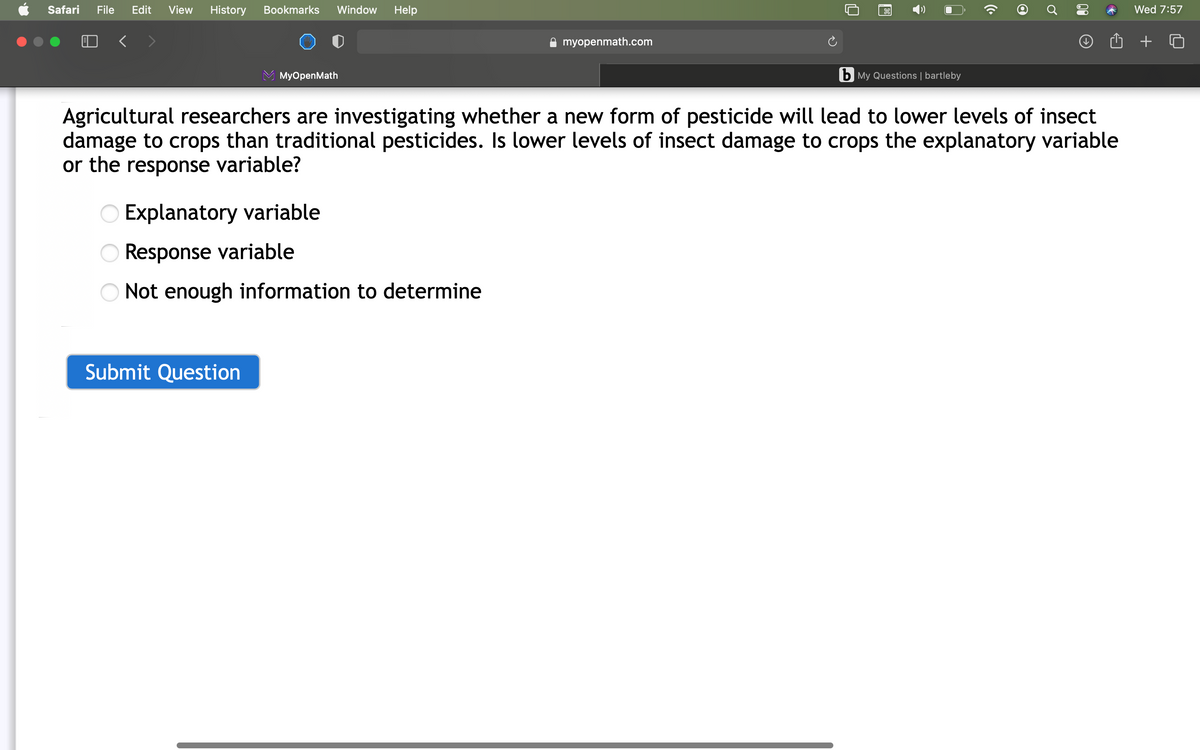 Safari
File
Edit
View
History
Bookmarks
Window
Help
Wed 7:57
A myopenmath.com
+
MyOpenMath
b My Questions | bartleby
Agricultural researchers are investigating whether a new form of pesticide will lead to lower levels of insect
damage to crops than traditional pesticides. Is lower levels of insect damage to crops the explanatory variable
or the response variable?
O Explanatory variable
Response variable
Not enough information to determine
Submit Question
00
