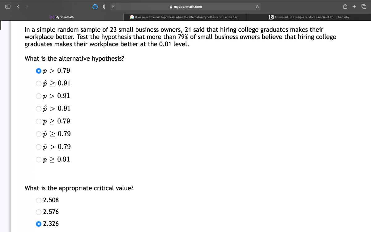 myopenmath.com
MyOpenMath
G If we reject the null hypothesis when the alternative hypothesis is true, we hav...
b Answered: In a simple random sample of 25... | bartleby
In a simple random sample of 23 small business owners, 21 said that hiring college graduates makes their
workplace better. Test the hypothesis that more than 79% of small business owners believe that hiring college
graduates makes their workplace better at the 0.01 level.
What is the alternative hypothesis?
Op > 0.79
Op > 0.91
Op > 0.91
Op > 0.91
p > 0.79
Op > 0.79
Op > 0.79
Op > 0.91
What is the appropriate critical value?
O 2.508
2.576
2.326
