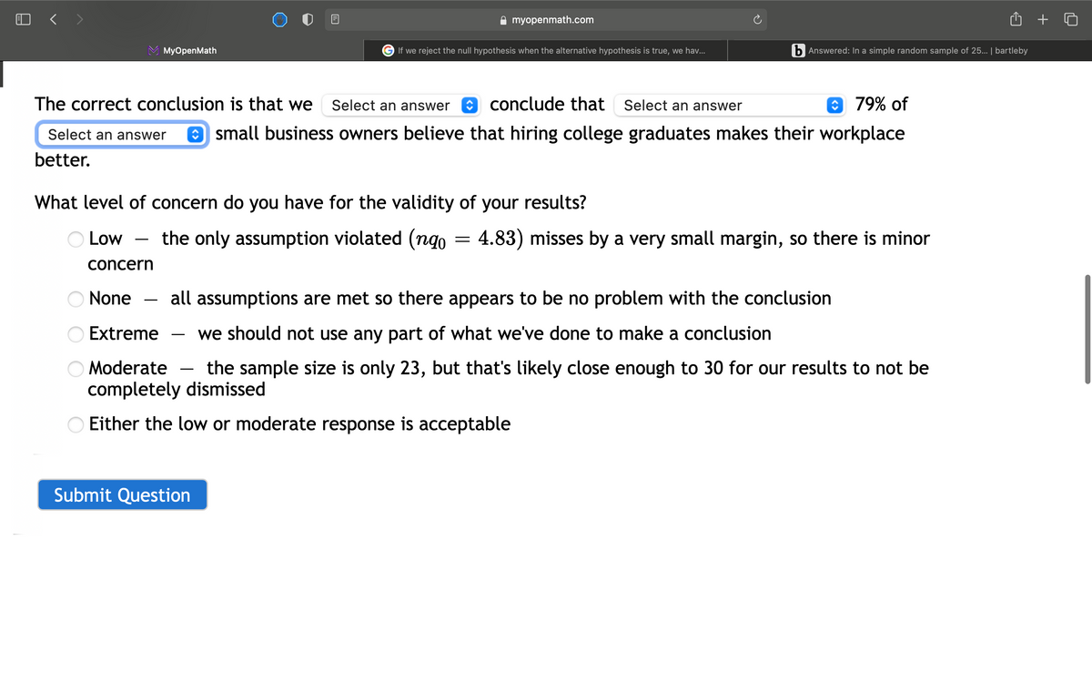 O < >
myopenmath.com
MyOpenMath
G If we reject the null hypothesis when the alternative hypothesis is true, we ha..
b Answered: In a simple random sample of 25.. | bartleby
The correct conclusion is that we
Select an answer
a conclude that Select an answer
O 79% of
Select an answer
O small business owners believe that hiring college graduates makes their workplace
better.
What level of concern do you have for the validity of your results?
O Low
the only assumption violated (ngo = 4.83) misses by a very small margin, so there is minor
concern
None
all assumptions are met so there appears to be no problem with the conclusion
Extreme
we should not use any part of what we've done to make a conclusion
-
O Moderate
completely dismissed
the sample size is only 23, but that's likely close enough to 30 for our results to not be
-
Either the low or moderate response is acceptable
Submit Question
