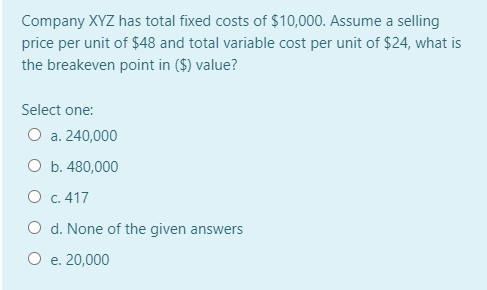 Company XYZ has total fixed costs of $10,000. Assume a selling
price per unit of $48 and total variable cost per unit of $24, what is
the breakeven point in ($) value?
Select one:
O a. 240,000
O b. 480,000
O c. 417
O d. None of the given answers
O e. 20,000
