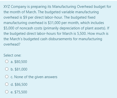 XYZ Company is preparing its Manufacturing Overhead budget for
the month of March. The budgeted variable manufacturing
overhead is $9 per direct labor-hour. The budgeted fixed
manufacturing overhead is $31,000 per month, which includes
$5,000 of noncash costs (primarily depreciation of plant assets). If
the budgeted direct labor-hours for March is 5,500. How much is
the March's budgeted cash disbursements for manufacturing
overhead?
Select one:
a. $80,500
O b. $81,000
O c. None of the given answers
O d. $86,500
O e. $75,500
