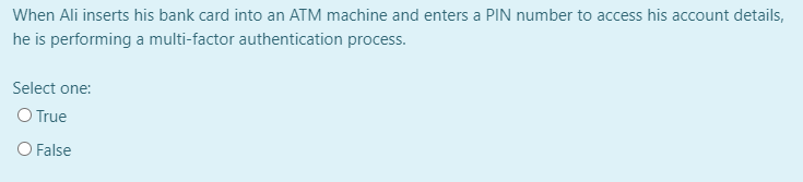 When Ali inserts his bank card into an ATM machine and enters a PIN number to access his account details,
he is performing a multi-factor authentication process.
Select one:
O True
O False
