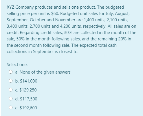 XYZ Company produces and sells one product. The budgeted
selling price per unit is $60. Budgeted unit sales for July, August,
September, October and November are 1,400 units, 2,100 units,
3,400 units, 2,700 units and 4,200 units, respectively. All sales are on
credit. Regarding credit sales, 30% are collected in the month of the
sale, 50% in the month following sales, and the remaining 20% in
the second month following sale. The expected total cash
collections in September is closest to:
Select one:
O a. None of the given answers
O b. $141,000
O c. $129,250
O d. $117,500
O e. $192,600
