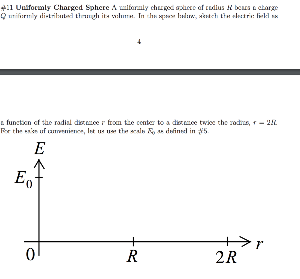 #11 Uniformly Charged Sphere A uniformly charged sphere of radius R bears a charge
Q uniformly distributed through its volume. In the space below, sketch the electric field as
4
a function of the radial distance r from the center to a distance twice the radius, r =
For the sake of convenience, let us use the scale Eo as defined in #5.
E
+>r
2R
+
