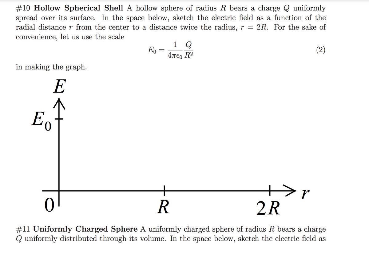 #10 Hollow Spherical Shell A hollow sphere of radius R bears a charge Q uniformly
spread over its surface. In the space below, sketch the electric field as a function of the
radial distance r from the center to a distance twice the radius, r =
convenience, let us use the scale
2R. For the sake of
1 Q
Eo
(2)
4περ R
in making the graph.
E
Eo
+>r
2R
R
#11 Uniformly Charged Sphere A uniformly charged sphere of radius R bears a charge
Q uniformly distributed through its volume. In the space below, sketch the electric field as
