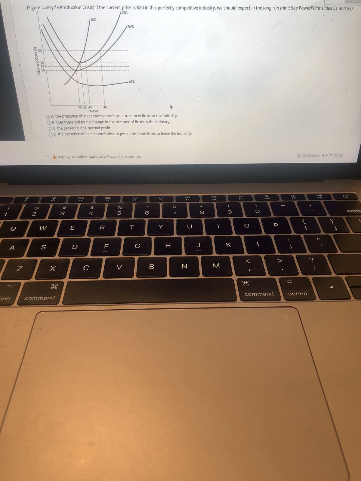 00
20
Price and Cost ($)
(Figure: Unicycle Production Costs) If the current price is $20 in this perfectly competitive industry, we should expect'in the long run (hint: See PowerPoint slides 51 and 53):
ATC
MC
AVC
AFC
40 42 44
46
O A. the presence of an economic profit to attract new firms to the industry.
O B. that there will be no change in the number of firms in the industry.
O C. the presence of a normal profit.
O D. the presence of an economic loss to persuade some firms to leave the industry.
A Moving to another question will save this response.
Question 8 of 11
MacBook Pro
DD
F7
F3
F4
F8
F9
F10
#
$
2
delete
5.
R
H
C.
B.
|
command
command
option
