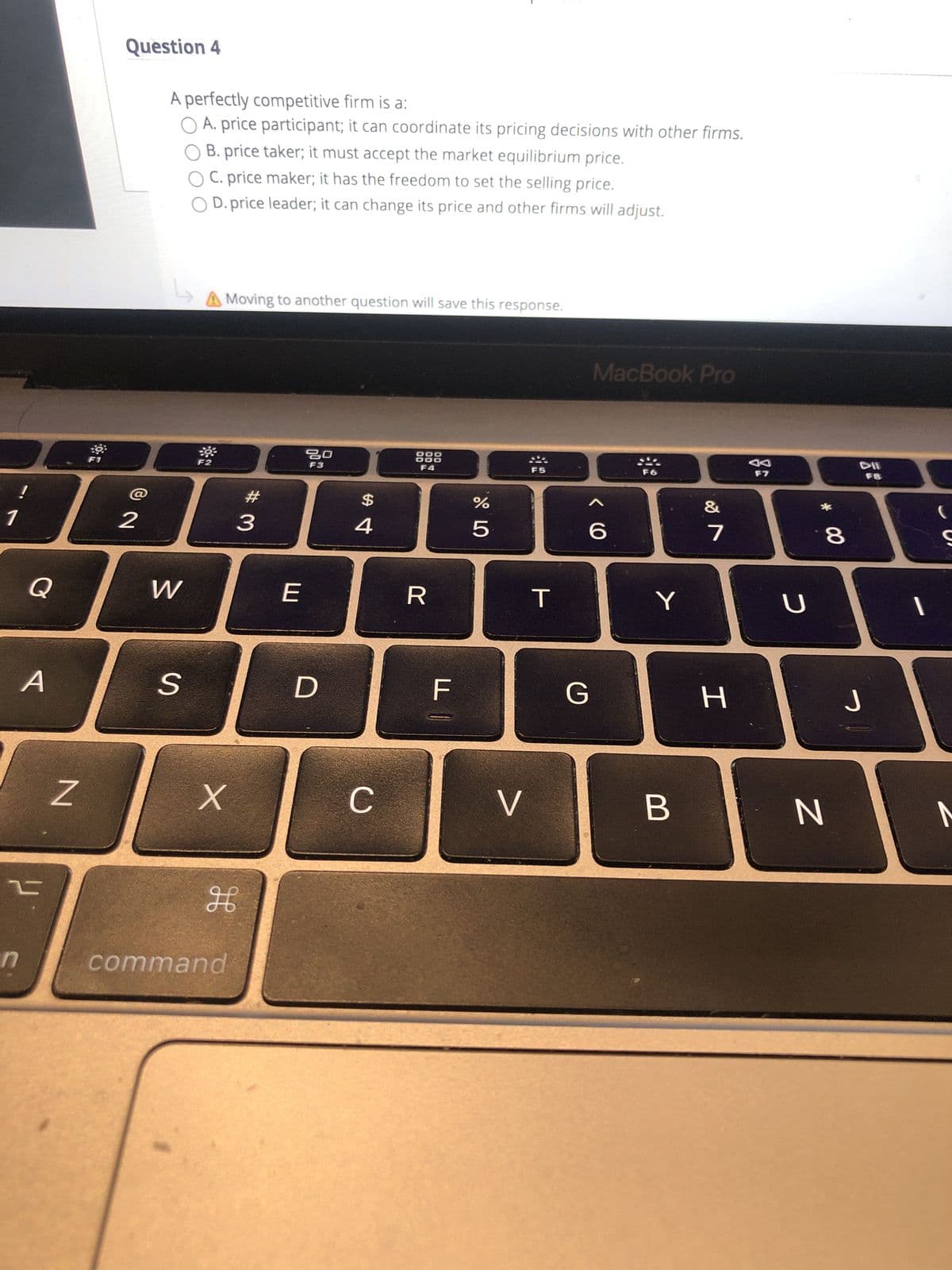 * 00
Question 4
A perfectly competitive firm is a:
O A. price participant; it can coordinate its pricing decisions with other firms.
O B. price taker; it must accept the market equilibrium price.
O C. price maker; it has the freedom to set the selling price.
O D. price leader; it can change its price and other firms will adjust.
Moving to another question will save this response.
MacBook Pro
888
F4
F2
DD
F3
&
23
2$
8.
R
A.
C.
B.
command
