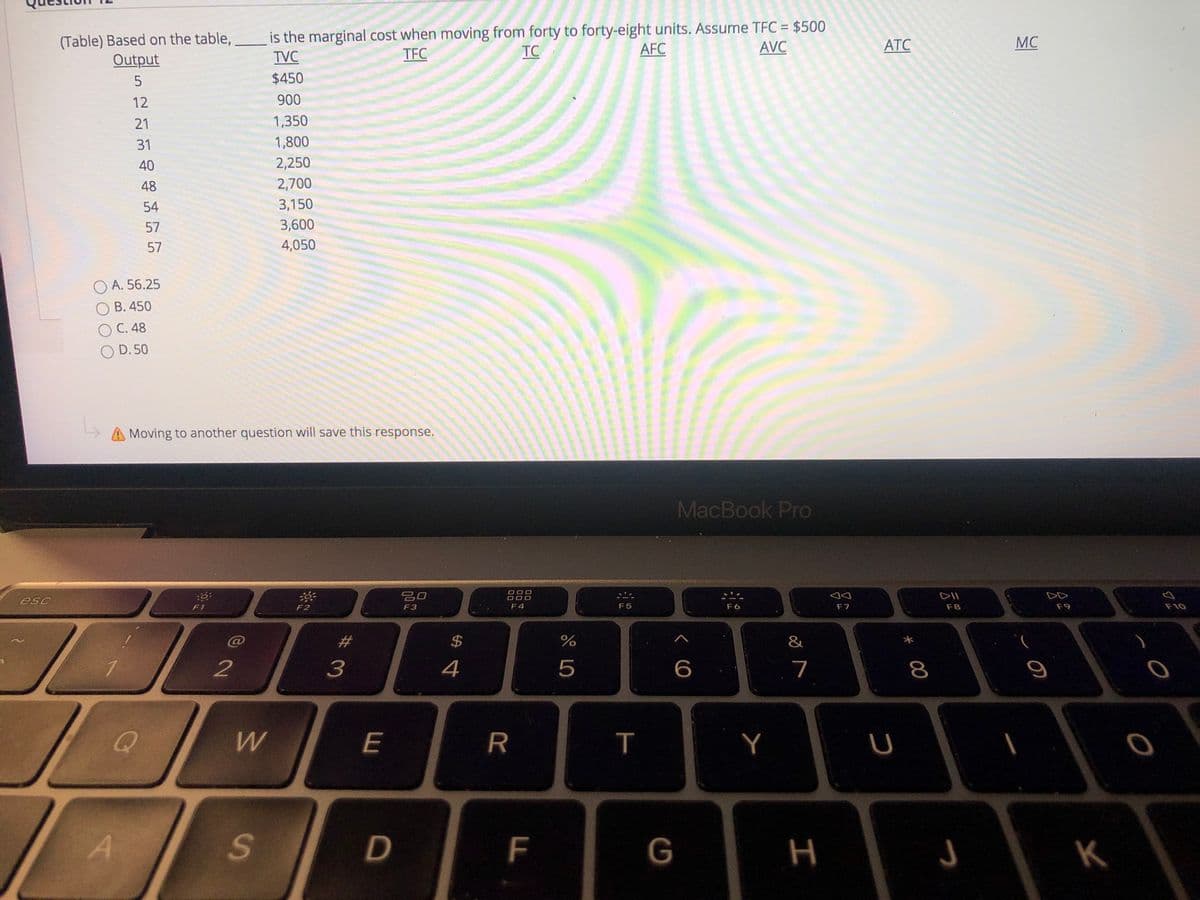 (Table) Based on the table, is the marginal cost when moving from forty to forty-eight units. Assume TFC = $500
TFC
TC
AFC
AVC
АТС
MC
Output
TVC
$450
12
900
21
1,350
31
1,800
40
2,250
48
2,700
54
3,150
57
3,600
57
4,050
O A. 56.25
B. 450
O C. 48
O D. 50
Moving to another question will save this response.
MacBook Pro
O O O
吕口
DII
F1
F2
F3
F 4
F5
F 6
F7
F8
F9
F10
$
&
2
4
5
7
8
E
R
T
Y
U
F
G
H
K
%#3
