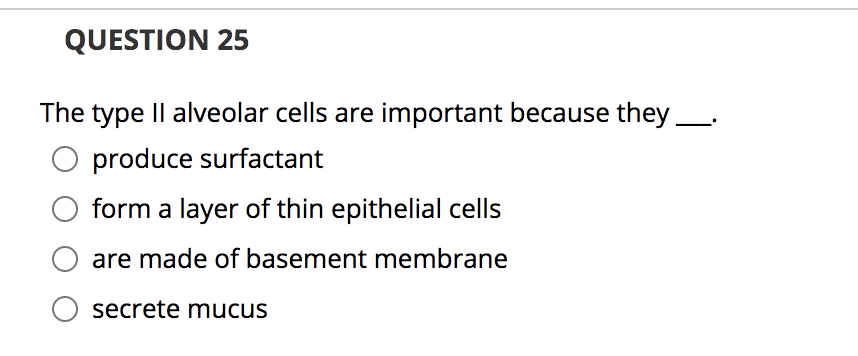 **Question 25**

The type II alveolar cells are important because they ___.

- o produce surfactant
- o form a layer of thin epithelial cells
- o are made of basement membrane
- o secrete mucus

**Explanation:**
This question tests the understanding of the function of type II alveolar cells in the lungs. Students should identify that the primary function of type II alveolar cells is to produce surfactant, a substance that reduces surface tension in the alveoli and prevents the collapse of lung alveoli during exhalation. This is crucial for efficient gas exchange and overall lung function.