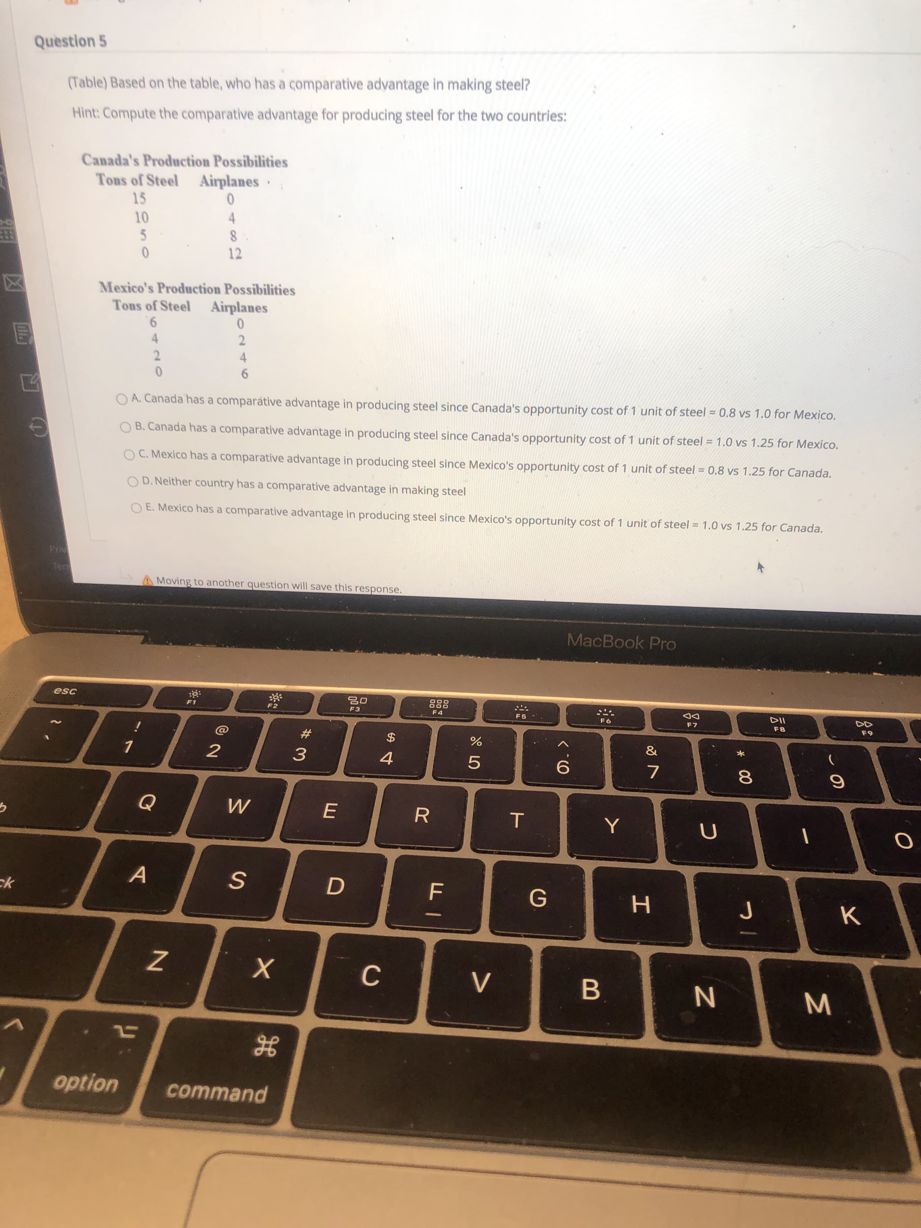 Question 5
(Table) Based on the table, who has a comparative advantage in making steel?
Hint: Compute the comparative advantage for producing steel for the two countries:
Canada's Production Possibilities
Tons of Steel
15
Airplanes ·
10
4
12
Mexico's Production Possibilities
Tons of Steel
Airplanes
9.
4
6.
O A. Canada has a comparative advantage in producing steel since Canada's opportunity cost of 1 unit of steel = 0.8 vs 1.0 for Mexico.
O B. Canada has a comparative advantage in producing steel since Canada's opportunity cost of 1 unit of steel = 1.0 vs 1.25 for Mexico.
O C. Mexico has a comparative advantage in producing steel since Mexico's opportunity cost of 1 unit of steel = 0.8 vs 1.25 for Canada.
O D. Neither country has a comparative advantage in making steel
O E. Mexico has a comparative advantage in producing steel since Mexico's opportunity cost of 1 unit of steel = 1.0 vs 1.25 for Canada.
42T
20
