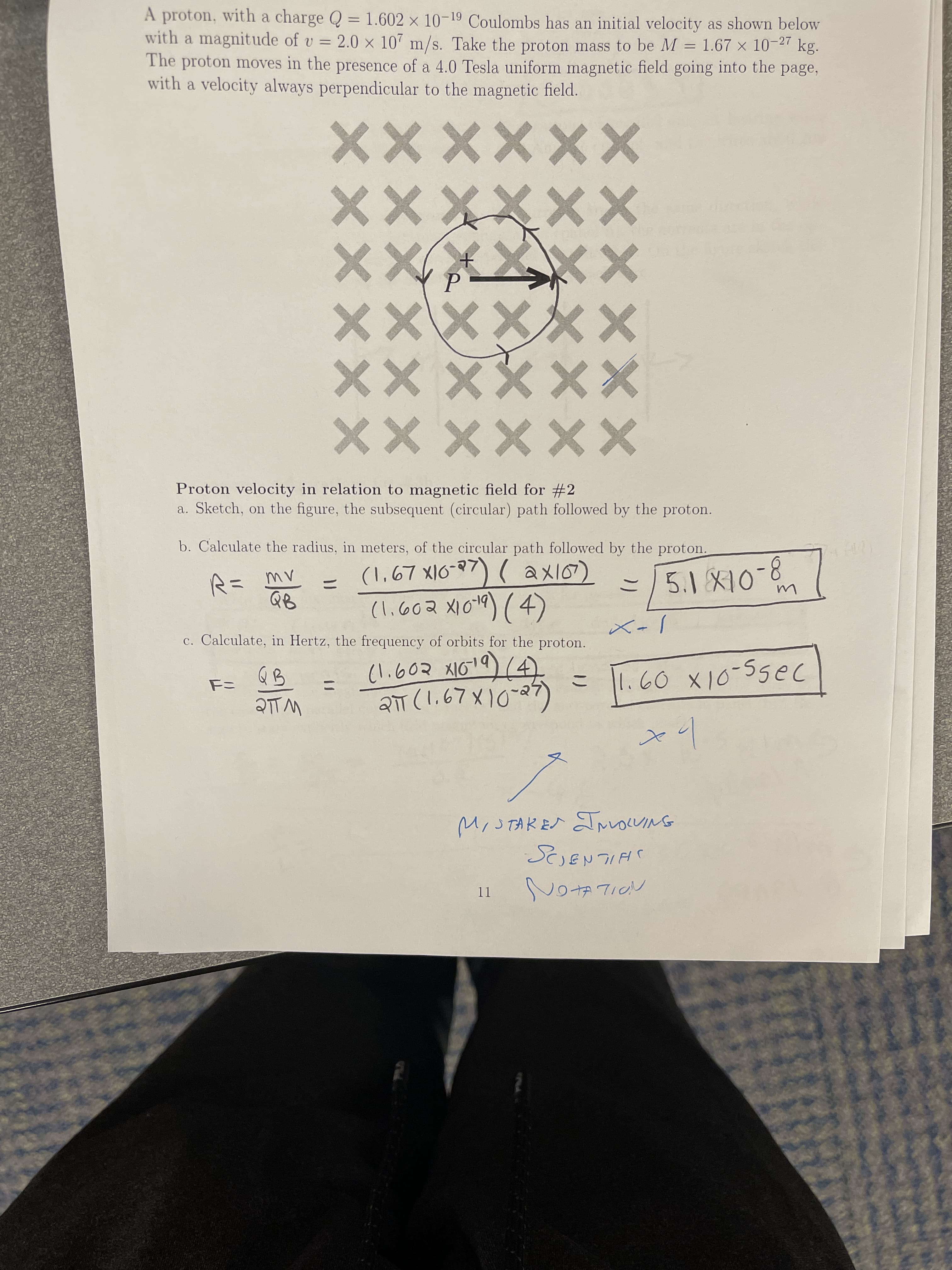 11
4.
ニ
ノ-X
ニ
(い.602 X1019)14
ニゴ
a. Sketch, on the figure, the subsequent (circular) path followed by the proton.
Proton velocity in relation to magnetic field for #2
%3D
c. Calculate, in Hertz, the frequency of orbits for the proton.
ニ
XXxxxX
XXXX XX
XXXXXX
×XメX×
XxXXxx
XXXxxx
b. Calculate the radius, in meters, of the circular path followed by the proton.
with a velocity always perpendicular to the magnetic field.
The proton moves in the presence of a 4.0 Tesla uniform magnetic field going into the page,
with a magnitude of v = 2.0 x 107 m/s. Take the proton mass to be M = 1.67 x 10-27
A proton, with a charge Q = 1.602 x 10-19 Coulombs has an initial velocity as shown below
kg.
%3D
%3D
