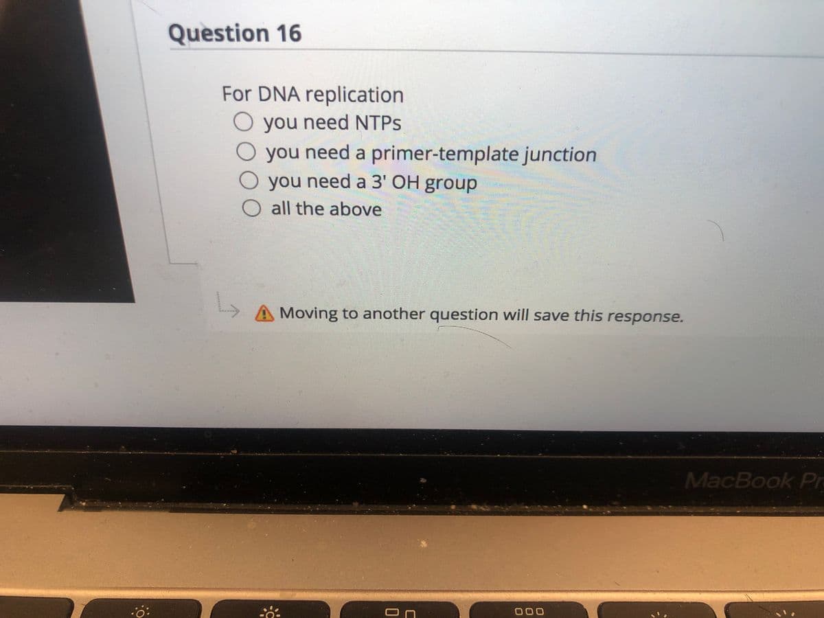 Question 16
For DNA replication
O you need NTPS
you need a primer-template junction
you need a 3' OH group
all the above
L,
A Moving to another question will save this response.
MacBook Pr
000
*******
