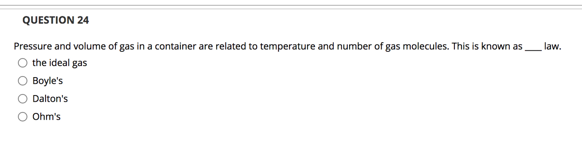 QUESTION 24
Pressure and volume of gas in a container are related to temperature and number of gas molecules. This is known as
law.
the ideal gas
Boyle's
Dalton's
Ohm's
