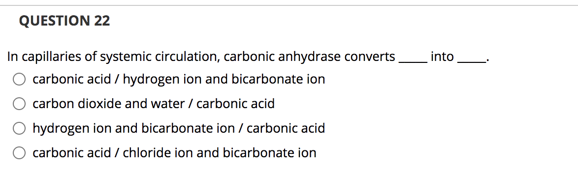**QUESTION 22**

In capillaries of systemic circulation, carbonic anhydrase converts ____ into ____.

- ○ carbonic acid / hydrogen ion and bicarbonate ion
- ○ carbon dioxide and water / carbonic acid
- ○ hydrogen ion and bicarbonate ion / carbonic acid
- ○ carbonic acid / chloride ion and bicarbonate ion