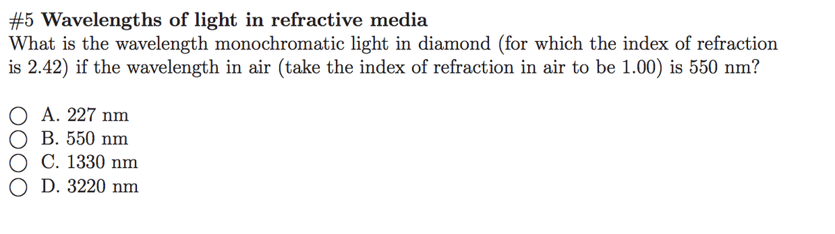 #5 Wavelengths of light in refractive media
What is the wavelength monochromatic light in diamond (for which the index of refraction
is 2.42) if the wavelength in air (take the index of refraction in air to be 1.00) is 550 nm?
A. 227 nm
B. 550 nm
C. 1330 nm
D. 3220 nm
