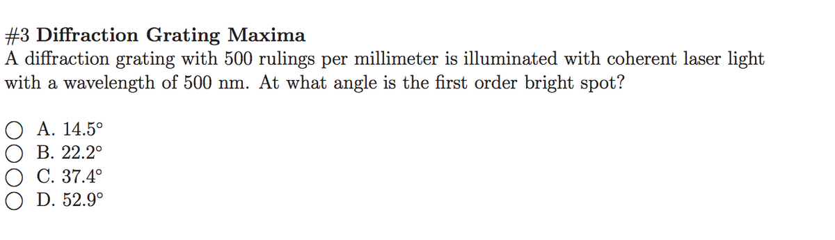 #3 Diffraction Grating Maxima
A diffraction grating with 500 rulings per millimeter is illuminated with coherent laser light
with a wavelength of 500 nm. At what angle is the first order bright spot?
O A. 14.5°
В. 22.2°
О С. 37.4°
O D. 52.9°
