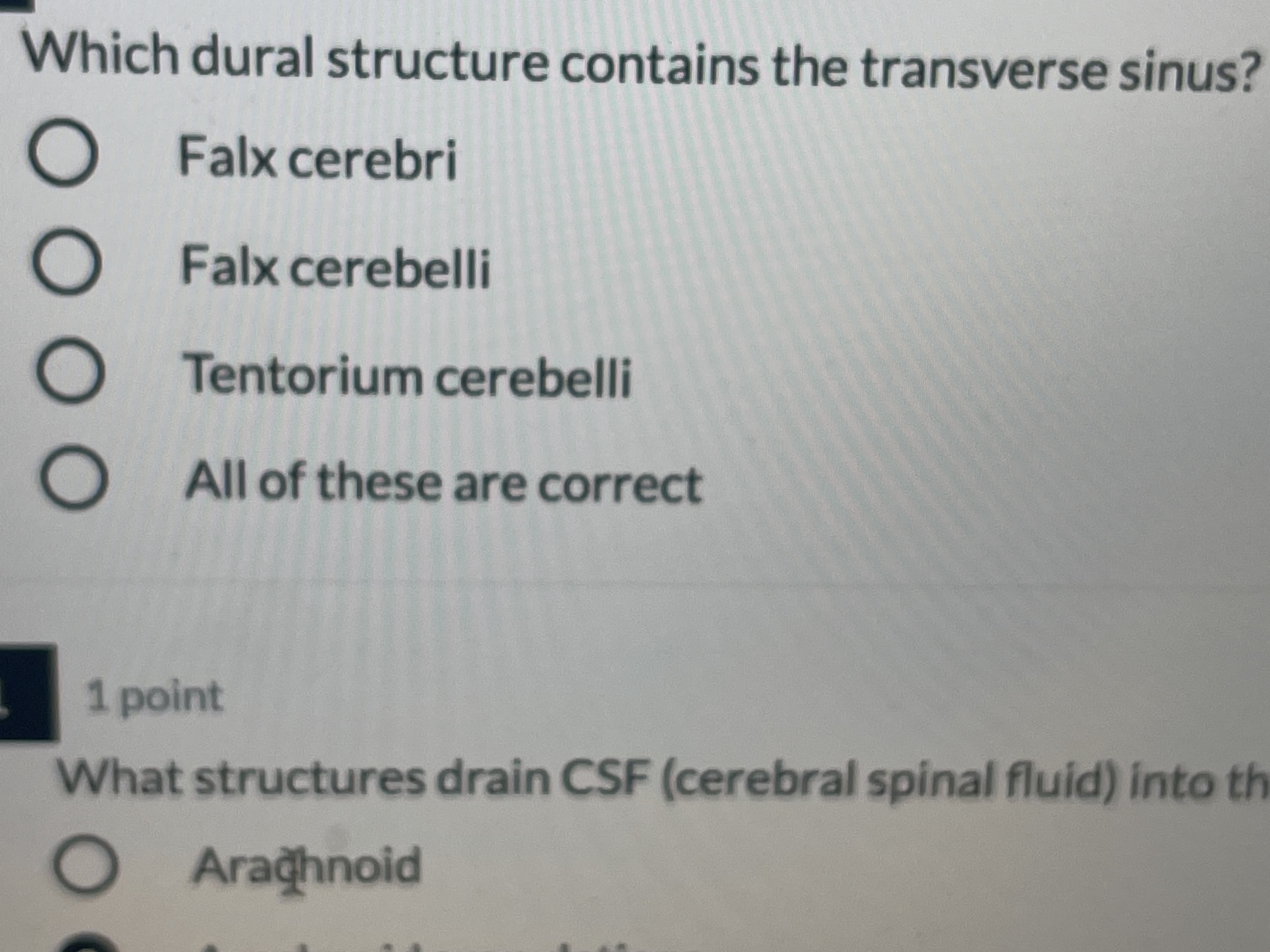 Which dural structure contains the transverse sinus?
Falx cerebri
alx cerebri
Falx cerebelli
Tentorium cerebelli
All of these are correct
1 point
What structures drain CSF (cerebral spinal fluid) into th
Araghnoid
OAraghnoid
DOOO
