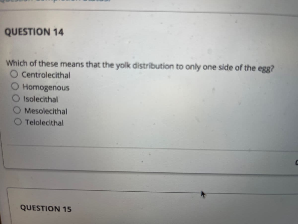 QUESTION 14
Which of these means that the yolk distribution to only one side of the egg?
O Centrolecithal
O Homogenous
O Isolecithal
Mesolecithal
Telolecithal
QUESTION 15
O000
