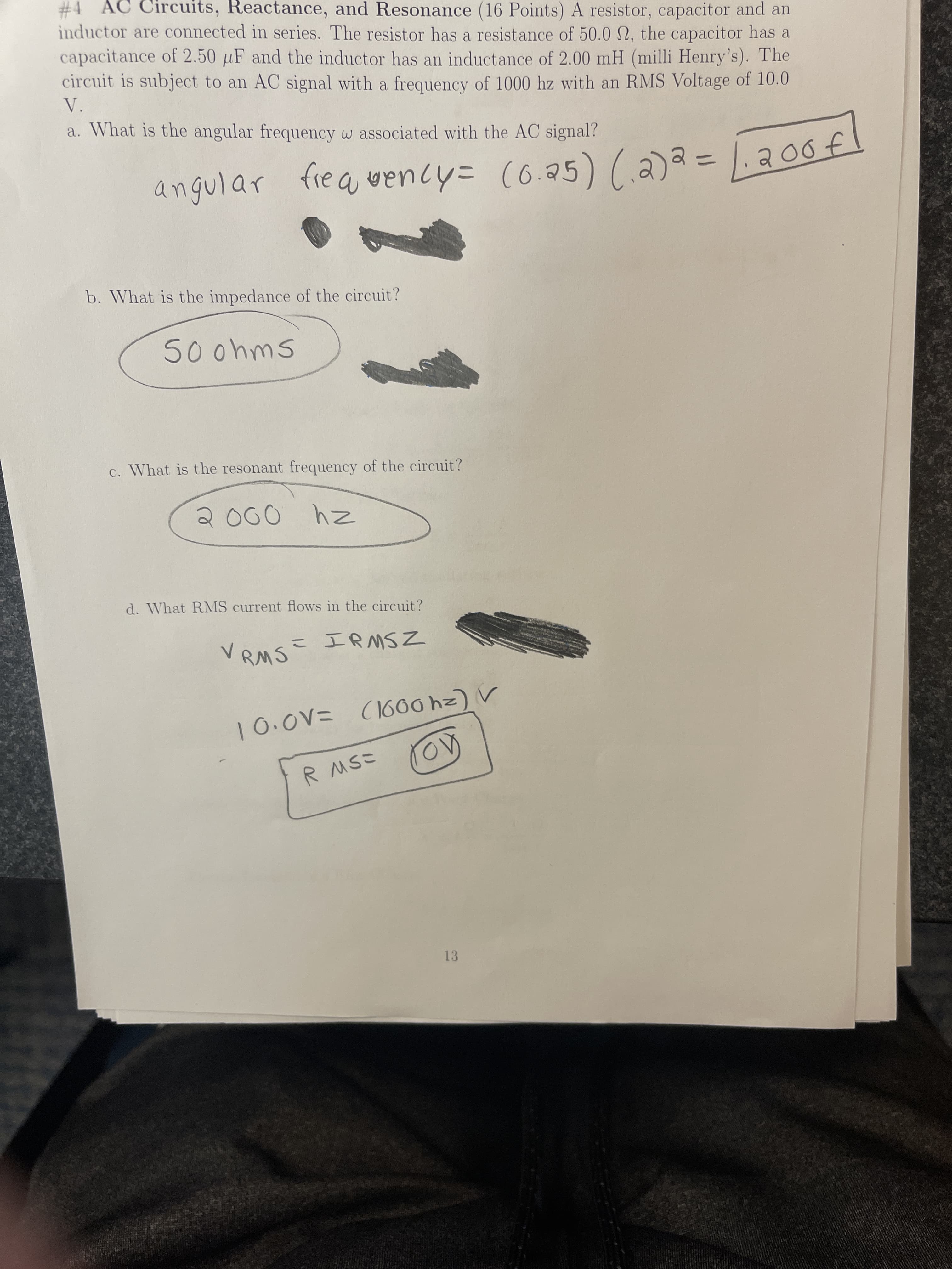 #4 AC Circuits, Reactance, and Resonance (16 Points) A resistor, capacitor and an
inductor are connected in series. The resistor has a resistance of 50.0 N, the capacitor has a
capacitance of 2.50 µF and the inductor has an inductance of 2.00 mH (milli Henry's). The
circuit is subject to an AC signal with a frequency of 1000 hz with an RMS Voltage of 10.0
V.
a. What is the angular frequency w associated with the AC signal?
angular
fre a wency= (o.25) (a) = 1. a0of
%3D
b. What is the impedance of the circuit?
5oohms
c. What is the resonant frequency of the circuit?
z4
d. What RMS current flows in the circuit?
こ IRMSZ
V RMS
ニ人O01
R MSこ
13
