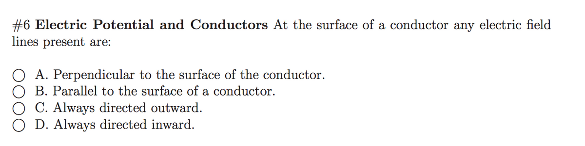 #6 Electric Potential and Conductors At the surface of a conductor any electric field
lines present are:
A. Perpendicular to the surface of the conductor.
B. Parallel to the surface of a conductor.
C. Always directed outward.
O D. Always directed inward.
