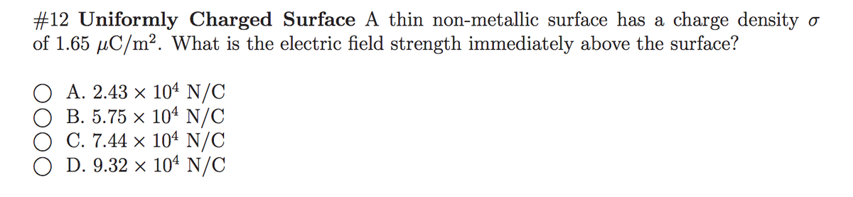 #12 Uniformly Charged Surface A thin non-metallic surface has a charge density o
of 1.65 µC/m². What is the electric field strength immediately above the surface?
O A. 2.43 x 104 N/C
B. 5.75 x 104 N/C
O C. 7.44 x 104 N/C
D. 9.32 x 104 N/C
