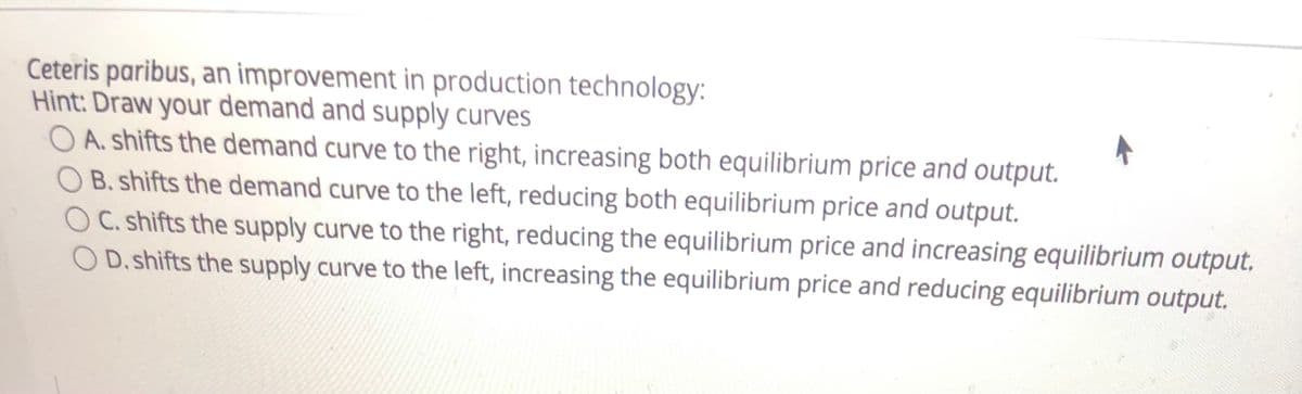 Ceteris paribus, an improvement in production technology:
Hint: Draw your demand and supply curves
O A. shifts the demand curve to the right, increasing both equilibrium price and output.
B. shifts the demand curve to the left, reducing both equilibrium price and output.
C. shifts the supply curve to the right, reducing the equilibrium price and increasing equilibrium output.
O D.shifts the supply curve to the left, increasing the equilibrium price and reducing equilibrium output.
