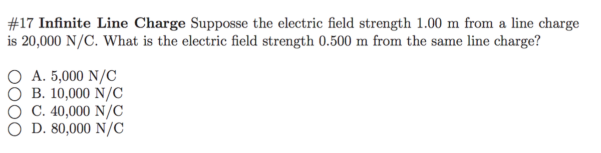 #17 Infinite Line Charge Supposse the electric field strength 1.00 m from a line charge
is 20,000 N/C. What is the electric field strength 0.500 m from the same line charge?
A. 5,000 N/C
B. 10,000 N/C
C. 40,000 N/C
D. 80,000 N/C
