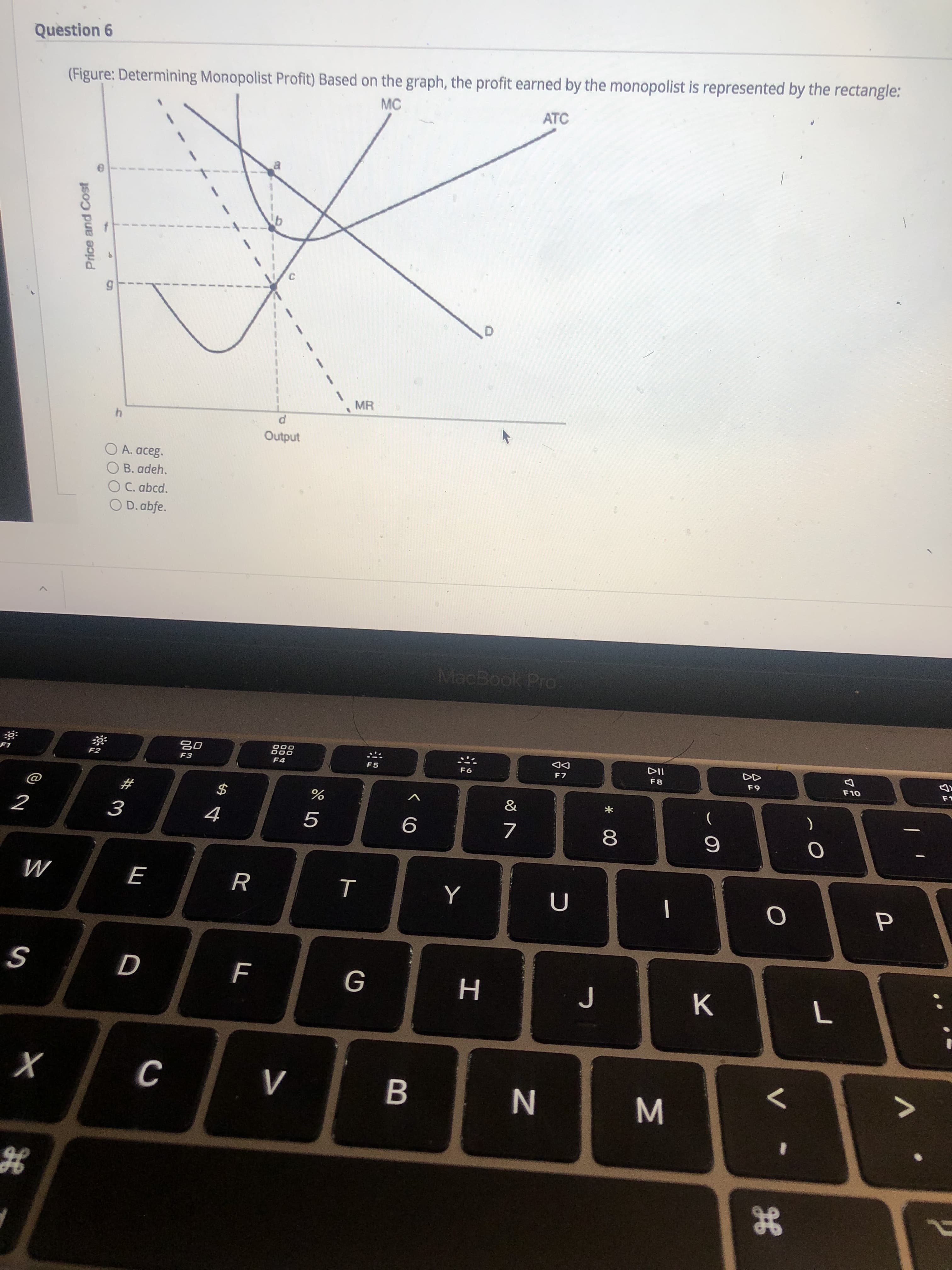 (Figure: Determining Monopolist Profit) Based on the graph, the profit earned by the monopolist is represented by the rectangle:
MC
ATC
3.
MR
Output
O A. aceg.
B. adeh.
O C. abcd.
O D.abfe.
Price and Cost
