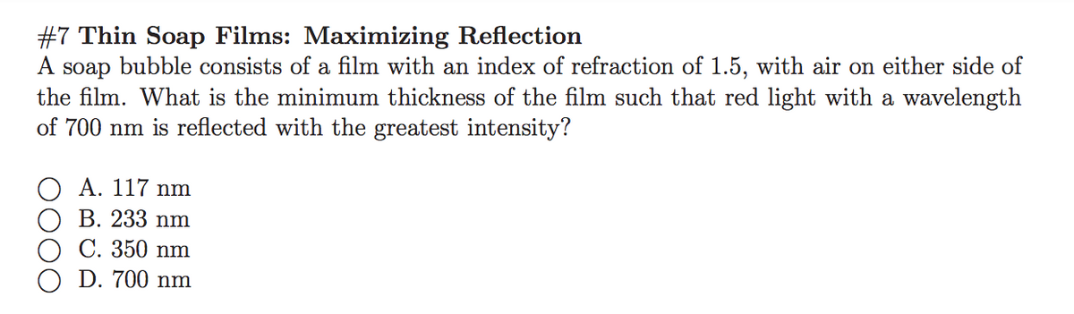 #7 Thin Soap Films: Maximizing Reflection
A soap bubble consists of a film with an index of refraction of 1.5, with air on either side of
the film. What is the minimum thickness of the film such that red light with a wavelength
of 700 nm is reflected with the greatest intensity?
Α. 117 nm
В. 233 nm
C. 350 nm
D. 700 nm
