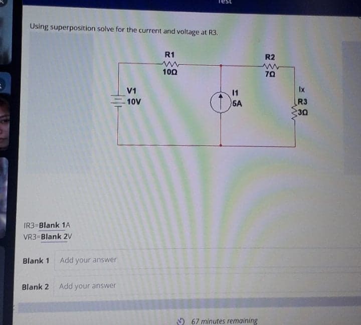 Using superposition solve for the current and voltage at R3.
R1
R2
100
70
V1
11
Ix
-10V
5A
R3
30
IR3=Blank 1A
VR3=Blank 2V
Blank 1
Add your answer
Blank 2
Add your answer
9 67 minutes remaining
