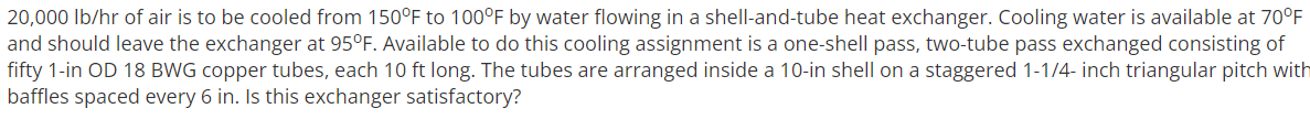 20,000 Ib/hr of air is to be cooled from 150°F to 100°F by water flowing in a shell-and-tube heat exchanger. Cooling water is available at 70°F
and should leave the exchanger at 95°F. Available to do this cooling assignment is a one-shell pass, two-tube pass exchanged consisting of
fifty 1-in OD 18 BWG copper tubes, each 10 ft long. The tubes are arranged inside a 10-in shell on a staggered 1-1/4- inch triangular pitch with
baffles spaced every 6 in. Is this exchanger satisfactory?

