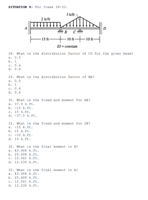 SITUATION 9: For Items 28-33.
3 k/ft
2 k/ft
A
D
B C
10n10n
El = constant
-15 ft-
28. What is the distribution factor of CD for the given beam?
a. 0.5
b. 1
C. 0.4
d. 0.6
29. What is the distribution factor of BA?
a. 0.5
b. 1
C. 0.4
d. 0.6
30. What is the fixed end moment for AB?
a. 37.5 k.ft.
b. -15 k.ft.
c. 15 k.ft.
d. -37.5 k.ft.
31. What is the fixed end moment for CB?
a. -15 k.ft.
b. 15 k.ft.
c. -10 k.ft.
d. 10 k.ft.
32. What is the final moment in B?
a. 43.446 k.ft.
b. 25.608 k.ft.
c. 10.541 k.ft.
d. 12.230 k.ft.
33. What is the final moment in A?
a. 43.446 k.ft.
b. 25.608 k.ft.
c. 10.541 k.ft.
d. 12.230 k.ft.
