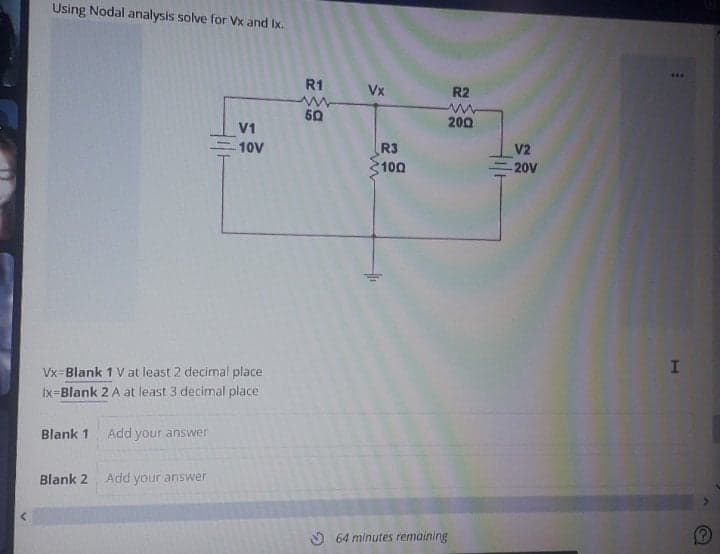 Using Nodal analysis solve for Vx and Ix.
R1
Vx
R2
50
200
V1
10V
R3
V2
100
20V
Vx-Blank 1 Vat least 2 decimal place
Ix=Blank 2 A at least 3 decimal place
Blank 1
Add your answer
Blank 2
Add your answer
O 64 minutes remaining
