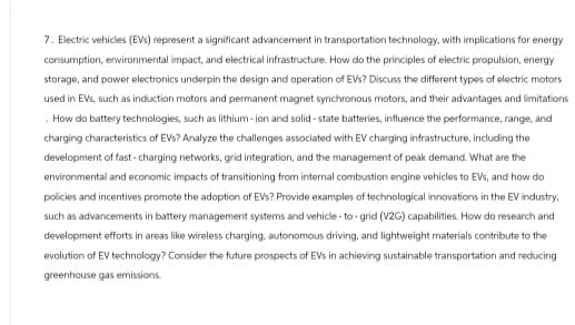 7. Electric vehicles (EVs) represent a significant advancement in transportation technology, with implications for energy
consumption, environmental impact, and electrical infrastructure. How do the principles of electric propulsion, energy
storage, and power electronics underpin the design and operation of EVs? Discuss the different types of electric motors
used in EVs, such as induction motors and permanent magnet synchronous motors, and their advantages and limitations
How do battery technologies, such as lithium-ion and solid-state batteries, influence the performance, range, and
charging characteristics of EVs? Analyze the challenges associated with EV charging infrastructure, including the
development of fast-charging networks, grid integration, and the management of peak demand. What are the
environmental and economic impacts of transitioning from internal combustion engine vehicles to EVs, and how do
policies and incentives promote the adoption of EVs? Provide examples of technological innovations in the EV industry,
such as advancements in battery management systems and vehicle-to-grid (V2G) capabilities. How do research and
development efforts in areas like wireless charging, autonomous driving, and lightweight materials contribute to the
evolution of EV technology? Consider the future prospects of EVs in achieving sustainable transportation and reducing
greenhouse gas emissions.