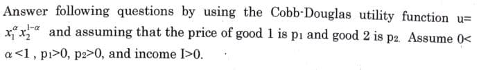 1-a
Answer following questions by using the Cobb-Douglas utility function u=
xx and assuming that the price of good 1 is pi and good 2 is p2. Assume 0<
a<1, pi>0, p2>0, and income I>0.