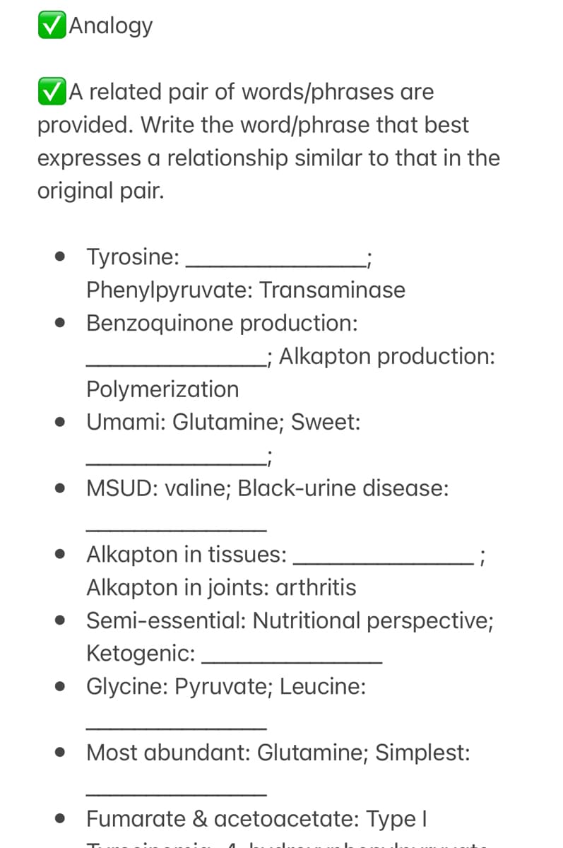 JAnalogy
A related pair of words/phrases are
provided. Write the word/phrase that best
expresses a relationship similar to that in the
original pair.
• Tyrosine:
Phenylpyruvate: Transaminase
• Benzoquinone production:
Alkapton production:
Polymerization
• Umami: Glutamine; Sweet:
MSUD: valine; Black-urine disease:
• Alkapton in tissues:
Alkapton in joints: arthritis
Semi-essential: Nutritional perspective;
Ketogenic:
• Glycine: Pyruvate; Leucine:
Most abundant: Glutamine; Simplest:
• Fumarate & acetoacetate: Type I
