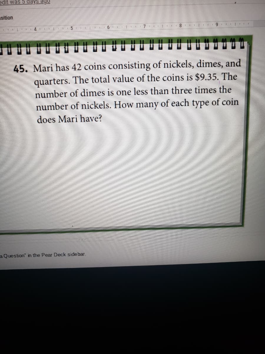 edit was 5 days ago
sition
I 4 EN IN
45. Mari has 42 coins consisting of nickels, dimes, and
quarters. The total value of the coins is $9.35. The
number of dimes is one less than three times the
number of nickels. How many of each type of coin
does Mari have?
a Question" in the Pear Deck sidebar.
