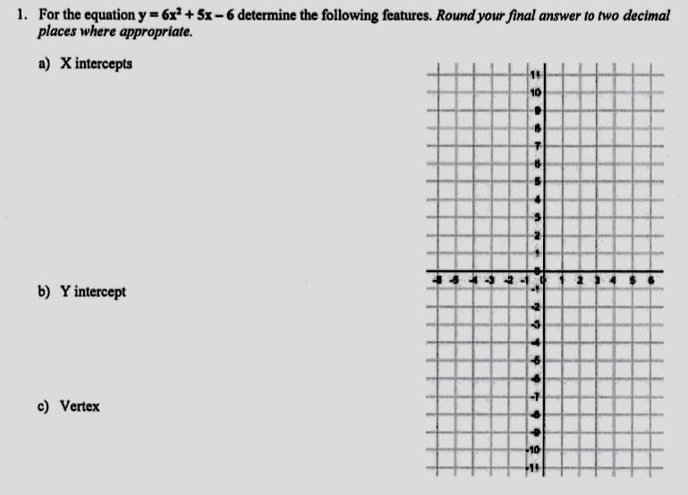 1. For the equation y = 6x2 +5x-6 determine the following features. Round your final answer to two decimal
places where appropriate.
a) X intercepts
10
b) Y intercept
c) Vertex
+10
