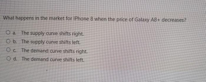 What happens in the market for IPhone 8 when the price of Galaxy A8+ decreases?
O a. The supply curve shifts right.
O b. The supply curve shifts left.
O c. The demand curve shifts right.
O d. The demand curve shifts left.
